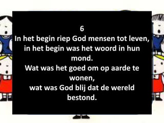 6
In het begin riep God mensen tot leven,
in het begin was het woord in hun
mond.
Wat was het goed om op aarde te
wonen,
wat was God blij dat de wereld
bestond.
 