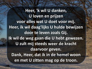 Heer, 'k wil U danken,
U loven en prijzen
voor alles wat U doet voor mij.
Heer, ik wil daag'lijks U hulde bewijzen
door te leven zoals Gij.
Ik wil de weg gaan die U hebt gewezen.
U zult mij steeds weer de kracht
daarvoor geven.
Dank, Heer, dat ik in de hemel woon
en met U zitten mag op de troon.
 