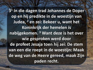 31 In die dagen trad ​Johannes de Doper​
op en hij predikte in de woestijn van
Judea, 2 en zei: Bekeer u, want het
Koninkrijk der hemelen is
nabijgekomen. 3 Want deze is het over
wie gesproken werd door
de ​profeet​ ​Jesaja​ toen hij zei: De stem
van een die roept in de woestijn: Maak
de weg van de Heere gereed, maak Zijn
paden recht.
 