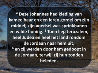 4 Deze Johannes had kleding van
kameelhaar en een leren ​gordel​ om zijn
middel; zijn voedsel was sprinkhanen
en wilde honing. 5 Toen liep Jeruzalem,
heel Judea en heel het land rondom
de ​Jordaan​ naar hem uit,
6 en zij werden door hem gedoopt in
de ​Jordaan​, terwijl zij hun ​zonden​
beleden.
 