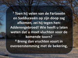 7 Toen hij velen van de ​Farizeeën​
en ​Sadduceeën​ op zijn doop zag
afkomen, zei hij tegen hen:
Adderengebroed! Wie heeft u laten
weten dat u moet vluchten voor de
komende toorn?
8 Breng dan vruchten voort in
overeenstemming met de bekering,
 