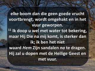 elke boom dan die geen goede vrucht
voortbrengt, wordt omgehakt en in het
vuur geworpen.
11 Ik doop u wel met water tot bekering,
maar Hij Die na mij komt, is sterker dan
ik; ik ben het niet
waard Hem Zijn ​sandalen​ na te dragen.
Hij zal u dopen met de ​​Heilige​ Geest​ en
met vuur.
 