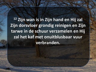 12 Zijn ​​wan​ ​is in Zijn hand en Hij zal
Zijn ​dorsvloer​ grondig ​reinigen​ en Zijn
tarwe in de schuur verzamelen en Hij
zal het kaf met onuitblusbaar vuur
verbranden.
 