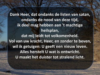 Dank Heer, dat ondanks de listen van satan,
ondanks de nood van deze tijd,
ik deel mag hebben aan 't machtige
heilsplan,
dat mij leidt tot volkomenheid.
Vol van uw kracht, Heer, en zonder te beven,
wil ik getuigen: U geeft een nieuw leven.
Alles herstelt U wat is ontwricht.
U maakt het duister tot stralend licht.
 