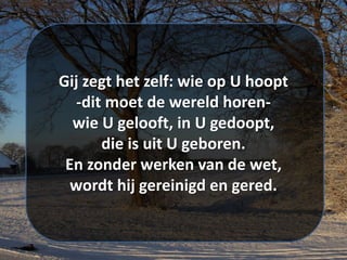 Gij zegt het zelf: wie op U hoopt
-dit moet de wereld horen-
wie U gelooft, in U gedoopt,
die is uit U geboren.
En zonder werken van de wet,
wordt hij gereinigd en gered.
 