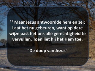 15 Maar ​Jezus​ antwoordde hem en zei:
Laat het nu gebeuren, want op deze
wijze past het ons alle ​gerechtigheid​ te
vervullen. Toen liet hij het Hem toe.
“De doop van Jezus”
 