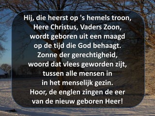 Hij, die heerst op 's hemels troon,
Here Christus, Vaders Zoon,
wordt geboren uit een maagd
op de tijd die God behaagt.
Zonne der gerechtigheid,
woord dat vlees geworden zijt,
tussen alle mensen in
in het menselijk gezin.
Hoor, de englen zingen de eer
van de nieuw geboren Heer!
 