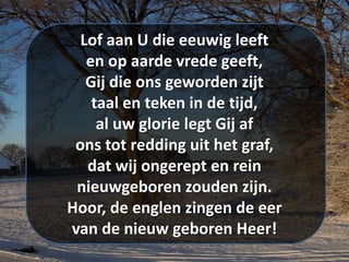 Lof aan U die eeuwig leeft
en op aarde vrede geeft,
Gij die ons geworden zijt
taal en teken in de tijd,
al uw glorie legt Gij af
ons tot redding uit het graf,
dat wij ongerept en rein
nieuwgeboren zouden zijn.
Hoor, de englen zingen de eer
van de nieuw geboren Heer!
 