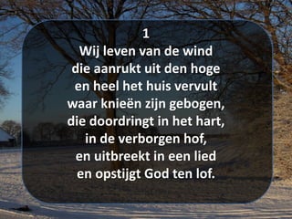 1
Wij leven van de wind
die aanrukt uit den hoge
en heel het huis vervult
waar knieën zijn gebogen,
die doordringt in het hart,
in de verborgen hof,
en uitbreekt in een lied
en opstijgt God ten lof.
 