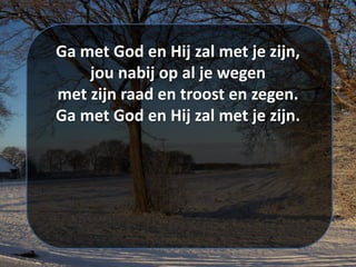 Ga met God en Hij zal met je zijn,
jou nabij op al je wegen
met zijn raad en troost en zegen.
Ga met God en Hij zal met je zijn.
 