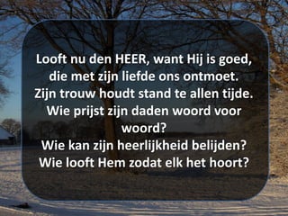 Looft nu den HEER, want Hij is goed,
die met zijn liefde ons ontmoet.
Zijn trouw houdt stand te allen tijde.
Wie prijst zijn daden woord voor
woord?
Wie kan zijn heerlijkheid belijden?
Wie looft Hem zodat elk het hoort?
 