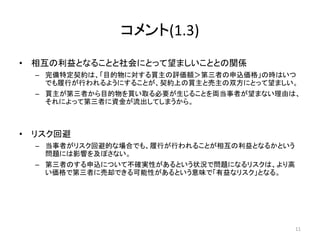 コメント(1.3)
• 相互の利益となることと社会にとって望ましいこととの関係
– 完備特定契約は、「目的物に対する買主の評価額＞第三者の申込価格」の時はいつ
でも履行が行われるようにすることが、契約上の買主と売主の双方にとって望ましい。
– 買主が第三者から目的物を買い取る必要が生じることを両当事者が望まない理由は、
それによって第三者に資金が流出してしまうから。
• リスク回避
– 当事者がリスク回避的な場合でも、履行が行われることが相互の利益となるかという
問題には影響を及ぼさない。
– 第三者のする申込について不確実性があるという状況で問題になるリスクは、より高
い価格で第三者に売却できる可能性があるという意味で「有益なリスク」となる。
11
 