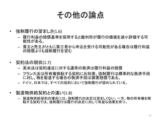 その他の論点
• 強制履行の望ましさ(1.6)
– 履行利益の賠償基準を採用すると裁判所が履行の価値を過小評価する可
能性がある。
– 買主と売主がともに第三者から申込を受ける可能性がある場合は履行利益
の賠償よりも強制履行を望む
• 契約法の現状(1.7)
– 英米法は契約違反に対する通常の救済は履行利益の賠償
– フランス法は所有権移転する契約にお知恵、強制履行は標準的な救済手段
に対し、物を製造する場合の救済手段は損害賠償である。
– ドイツ、日本では、すべての契約において強制履行が認められている。
• 製造物供給契約との違い(1.8)
– 製造物供給契約の場合には、強制履行の決定は望ましくない。一方、物の所有権を移
転する契約では、強制履行は履行の決定に対して有益な効果を持つ。
13
 