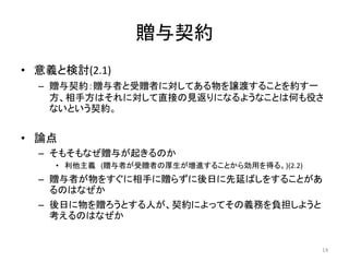 贈与契約
• 意義と検討(2.1)
– 贈与契約：贈与者と受贈者に対してある物を譲渡することを約す一
方、相手方はそれに対して直接の見返りになるようなことは何も役さ
ないという契約。
• 論点
– そもそもなぜ贈与が起きるのか
• 利他主義 (贈与者が受贈者の厚生が増進することから効用を得る。)(2.2)
– 贈与者が物をすぐに相手に贈らずに後日に先延ばしをすることがあ
るのはなぜか
– 後日に物を贈ろうとする人が、契約によってその義務を負担しようと
考えるのはなぜか
14
 