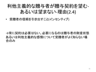 利他主義的な贈与者が贈与契約を望む-
あるいは望まない-理由(2.4)
• 受贈者の信頼を引き出すこと(インセンティブ)
→常に契約は必要はない。必要になるのは贈与者の財産状態
あるいは利他主義的な感情について受贈者がよく知らない場
合のみ
16
 