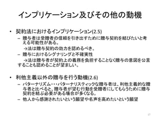 インプリケーション及びその他の動機
• 契約法におけるインプリケーション(2.5)
– 贈与者は受贈者の信頼を引き出すために贈与契約を結びたいと考
える可能性がある。
→法は贈与契約の効力を認めるべき。
– 贈与におけるシグナリングと不確実性
→法は贈与者が契約上の義務を負担することなく贈与の意図を公言
することも認めることが望ましい。
• 利他主義以外の贈与を行う動機(2.6)
– パターナリズム・・・パターナリスティックな贈与者は、利他主義的な贈
与者と比べると、贈与者が望む行動を受贈者にしてもらうために贈与
契約を結ぶ必要がある場合が多くなる。
– 他人から感謝されたいという願望や名声を高めたいという願望
17
 