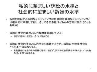 私的に望ましい訴訟の水準と
社会的に望ましい訴訟の水準
• 訴訟を提起する私的なインセンティブは社会的に最適なインセンティブと
は根本的に乖離しており、そしてその乖離はどちらの方向に向かうことも
ありうる
• 訴訟の社会的費用と私的費用は乖離している。
– 訴訟が過剰に提起されることがありうる
• 訴訟の社会的便益と私的便益も乖離するため、訴訟の件数は社会に
とって不十分になりうる。
– 私的便益は被告からの所得の移転に過ぎず、訴訟の社会的便益よりも大きいこともあ
れば、小さいこともある。
21
 
