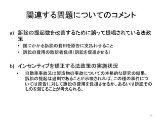 関連する問題についてのコメント
a) 訴訟の提起数を改善するために誤って提唱されている法政
策
• 国にかかる訴訟の費用を原告に支払わせること
• 訴訟の費用の敗訴者負担（訴訟を促進させる）
b) インセンティブを矯正する法政策の実施状況
• 自動車事故又は製造物の事故についての本格的な研究の結果、
訴訟の提起は過剰であることが示唆されれば、この種の事件につ
いては原告に対して訴訟の費用を負担させるか、あるいは訴訟その
ものを禁じることが考えられる。
26
 