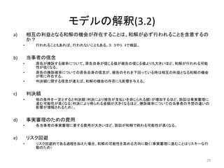 モデルの解釈(3.2)
a) 相互の利益となる和解の機会が存在することは、和解が必ず行われることを含意するの
か？
• 行われることもあれば、行われないこともある。３．３や3．4で検証。
b) 当事者の信念
• 原告が勝訴する確率について、原告自身が信じる値が被告の信じる値よりも大きいほど、和解が行われる可能
性が低くなる。
• 原告の勝訴確率についての原告自身の信念が、被告のそれを下回っている時は相互の利益となる和解の機会
が常に存在する。
• 判決額に関する信念が違えば、和解の機会の存否にも影響を与える。
c) 判決額
• 他の条件を一定とすると判決額（判決により被告が支払いを命じられる額）が増加するほど、訴訟は事実審理に
進む可能性が高くなる（判決により得られる金額が大きくなるほど、勝訴確率についての当事者の予想の違いの
影響が増幅されるため）。
d) 事実審理のための費用
• 各当事者の事実審理に要する費用が大きいほど、訴訟が和解で終わる可能性が高くなる。
e) リスク回避
• リスク回避的である過程を加えた場合、和解の可能性を高める方向に動く（事実審理に進むことはリスキーな行
動のため）
29
 