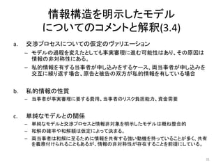 情報構造を明示したモデル
についてのコメントと解釈(3.4)
a. 交渉プロセスについての仮定のヴァリエーション
– モデルの過程を変えたとしても事実審理に進む可能性はあり、その原因は
情報の非対称性にある。
– 私的情報を有する当事者が申し込みをするケース、両当事者が申し込みを
交互に繰り返す場合、原告と被告の双方が私的情報を有している場合
b. 私的情報の性質
– 当事者が事実審理に要する費用、当事者のリスク負担能力、資金需要
c. 単純なモデルとの関係
– 単純なモデルと交渉プロセスと情報非対象を明示したモデルは概ね整合的
– 和解の確率や和解額は仮定によって決まる。
– 両当事者は和解に至るために情報を共有する強い動機を持っていることが多く、共有
を義務付けられることもあるが、情報の非対称性が存在することを前提にしている。
31
 