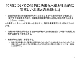 和解についての私的に決まる水準と社会的に
望ましい水準との乖離(4.1)
• 訴訟の当事者は事実審理のために社会が必要とする費用の全てを考慮しない
(裁判官や補助職員の給料、陪審員の機会費用等)ために、和解の誘引が過少
になるかもしれない。
→当事者は社会にとって望ましい水準以上に、訴訟を事実審理に持ち込むことがあ
りうる。
• 情報の非対称性が存在すると当事者が相手方の状況を誤って予想する結果、和
解が決裂する可能性がある。
• 和解が抑止効果に影響をする。
– 和解が抑止効果に与える影響は和解の私的インセンティブと社会的に望ましいインセンティブとの
乖離をもたらし得るが、いろいろな理由から、どちらの方向に乖離が生じるかについては一般的な
ことは言えない。
32
 