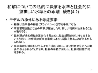 和解についての私的に決まる水準と社会的に
望ましい水準との乖離 続き(4.2)
• モデルの枠外にある考慮要素
– 和解は当事者の秘密（プライバシー）を守る手段になる
 事実審理を通じて法の解釈が確立したり、新しい判例が生まれること
がありうる。
 裁判所が法的帰結を正当化するために社会規範を公に持ち出すと
いった形で、社会規範が事実審理によって認証されることがあるかも
しれない。
 事実審理の場において人々が不満を公にし、自分の意見を述べる機
会が与えられることにより、社会の平和が保たれ、社会的団結が促
進される。
33
 