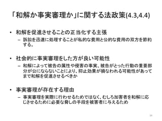 「和解か事実審理か」に関する法政策(4.3,4.4)
• 和解を促進させることの正当化する主張
– 訴訟を迅速に処理することが私的な費用と公的な費用の双方を節約
する。
• 社会的に事実審理をした方が良い可能性
– 和解によって被告の属性や侵害の事実、被告がとった行動の重要部
分が公にならないことにより、抑止効果が損なわれる可能性があって
まで和解を促進させるべきか
• 事実審理が存在する理由
– 事実審理を実際に行わせるためではなく、むしろ加害者を和解に応
じさせるために必要な脅しの手段を被害者に与えるため
34
 