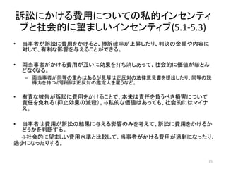 訴訟にかける費用についての私的インセンティ
ブと社会的に望ましいインセンティブ(5.1-5.3)
• 当事者が訴訟に費用をかけると、勝訴確率が上昇したり、判決の金額や内容に
対して、有利な影響を与えることができる。
• 両当事者がかける費用が互いに効果を打ち消しあって、社会的に価値がほとん
どなくなる。
– 両当事者が同等の重みはあるが見解は正反対の法律意見書を提出したり、同等の説
得力を持つが評価は正反対の鑑定人を雇うなど。
• 有責な被告が訴訟に費用をかけることで、本来は責任を負うべき損害について
責任を免れる（抑止効果の滅殺）。→私的な価値はあっても、社会的にはマイナ
ス。
• 当事者は費用が訴訟の結果に与える影響のみを考えて、訴訟に費用をかけるか
どうかを判断する。
→社会的に望ましい費用水準と比較して、当事者がかける費用が過剰になったり、
過少になったりする。
35
 