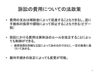 訴訟の費用についての法政策
• 費用の支出は補助金によって促進することもできるし、逆に
手数料の負荷や課税によって抑止することもできる（ピグー
税）
• 訴訟にかける費用は実体法のルールを改正することによっ
ても制御ができる。
– 損害賠償を詳細な立証によって決めるのではなく、一定の数表に基
づいて決める。
• 裁判手続きの改正によっても変更が可能。
36
 