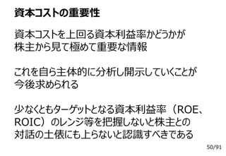 50/91
資本コストの重要性
資本コストを上回る資本利益率かどうかが
株主から見て極めて重要な情報
これを自ら主体的に分析し開示していくことが
今後求められる
少なくともターゲットとなる資本利益率（ROE、
ROIC）のレンジ等を把握しないと株主との
対話の土俵にも上らないと認識すべきである
 