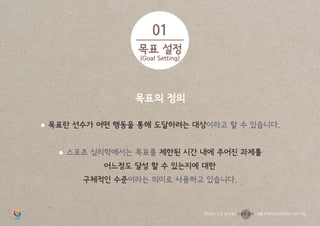 목표의 정의
● 목표란 선수가 어떤 행동을 통해 도달하려는 대상이라고 할 수 있습니다.
● 스포츠 심리학에서는 목표를 제한된 시간 내에 주어진 과제를
어느정도 달성 할 수 있는지에 대한
구체적인 수준이라는 의미로 사용하고 있습니다.
01
목표 설정
(Goal Setting)
학부모 / 인성 및 소양 / 스포츠 심리 / 재활 트레이닝 부상예방 / 야구 기능
 