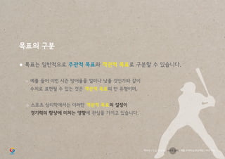 목표의 구분
● 목표는 일반적으로 주관적 목표와 객관적 목표로 구분할 수 있습니다.
	 ○ 예를 들어 이번 시즌 방어율을 얼마나 낮출 것인가와 같이
		 수치로 표현될 수 있는 것은 객관적 목표의 한 유형이며,
	 ○ 스포츠 심리학에서는 이러한 객관적 목표의 설정이
		 경기력의 향상에 미치는 영향에 관심을 가지고 있습니다.
학부모 / 인성 및 소양 / 스포츠 심리 / 재활 트레이닝 부상예방 / 야구 기능
 