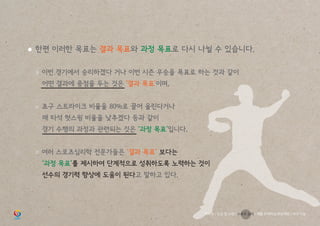 ● 한편 이러한 목표는 결과 목표와 과정 목표로 다시 나뉠 수 있습니다.
	 ○ 이번 경기에서 승리하겠다 거나 이번 시즌 우승을 목표로 하는 것과 같이
		 어떤 결과에 중점을 두는 것은 ‘결과 목표’이며,
	 ○ 초구 스트라이크 비율을 80%로 끌어 올린다거나
		 매 타석 헛스윙 비율을 낮추겠다 등과 같이
		 경기 수행의 과정과 관련되는 것은 ‘과정 목표’입니다.
	 ○ 여러 스포츠심리학 전문가들은 ‘결과 목표’ 보다는
		 ‘과정 목표’를 제시하여 단계적으로 성취하도록 노력하는 것이
		 선수의 경기력 향상에 도움이 된다고 말하고 있다.
학부모 / 인성 및 소양 / 스포츠 심리 / 재활 트레이닝 부상예방 / 야구 기능
 