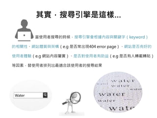 其實，搜尋引擎是這樣…
當使用者搜尋的時候，搜尋引擎會根據內容與關鍵字（keyword）
的相關性、網站體質與架構（e.g 是否常出現404 error page）、網站是否有好的
使用者體驗（e.g 網站內容屬實）、是否對使用者有助益（e.g 是否有人轉載轉貼）
等因素，替使用者排列出最適合該使用者的搜尋結果
Water
 