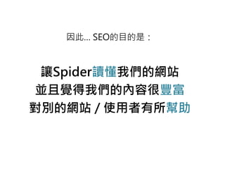 因此… SEO的目的是：
讓Spider讀懂我們的網站
並且覺得我們的內容很豐富
對別的網站 / 使用者有所幫助
 