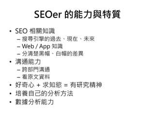 SEOer 的能力與特質
• SEO 相關知識
– 搜尋引擎的過去、現在、未來
– Web / App 知識
– 分清楚黑帽、白帽的差異
• 溝通能力
– 跨部門溝通
– 看原文資料
• 好奇心 + 求知慾 = 有研究精神
• 培養自己的分析方法
• 數據分析能力
 