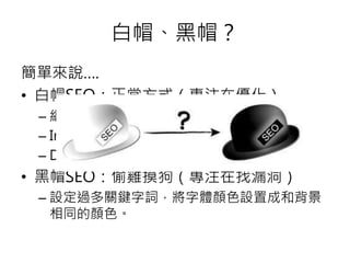 簡單來說….
• 白帽SEO：正當方式（專注在優化）
– 網站架構、內頁
– Internal  External Backlink
– DA  PA 等等
• 黑帽SEO：偷雞摸狗（專注在找漏洞）
– 設定過多關鍵字詞，將字體顏色設置成和背景
相同的顏色。
白帽、黑帽？
 
