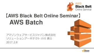 【AWS Black Belt Online Seminar】
AWS Batch
アマゾンウェブサービスジャパン株式会社
ソリューションアーキテクト 小川 貴士
2017.2.8
 