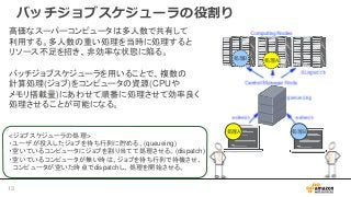 バッチジョブスケジューラの役割り
高価なスーパーコンピュータは多人数で共有して
利用する。多人数の重い処理を当時に処理すると
リソース不足を招き、非効率な状態に陥る。
バッチジョブスケジューラを用いることで、複数の
計算処理(ジョブ)をコンピュータの資源(CPUや
メモリ搭載量)にあわせて順番に処理させて効率良く
処理させることが可能になる。
<ジョブスケジューラの処理>
・ユーザが投入したジョブを待ち行列に貯める。(queueing)
・空いているコンピュータにジョブを割り当てて処理させる。(dispatch)
・空いているコンピュータが無い時は、ジョブを待ち行列で待機させ、
コンピュータが空いた時点でdispatchし、処理を開始させる。
処理B 処理A
処理A 処理B
13
 