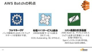 AWS Batchの利点
フルマネージド
バッチ環境のためのソフトウェア
やサーバの管理が不要。
各種AWSサービスと統合
AWSの各種サービスと統合
されている。
ECS, Autoscaling, S3, EFSなど。
コスト最適な計算基盤
AWS Batch は、サブミットされた
ジョブに必要な計算機リソースを
自動で用意する。
Spotインスタンスも利用可能。
AWS Batch自体は無料。
25
 