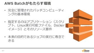 AWS Batchがもたらす環境
• 完全に管理されたバッチコンピューティ
ングの基本環境
• 指定するのはアプリケーション（スクリ
プト、Linux実行可能ファイル、Docker
イメージ）とそのリソース要件
• 本来の目的であるジョブの実行に専念で
きる
27
 