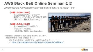 AWS Black Belt Online Seminar とは
AWSJのTechメンバがAWSに関する様々な事を紹介するオンラインセミナーです
【火曜 12:00~13:00】
主にAWSのソリューションや
業界カットでの使いどころなどを紹介
(例：IoT、金融業界向け etc.)
【水曜 18:00~19:00】
主にAWSサービスの紹介や
アップデートの解説
(例：EC2、RDS、Lambda etc.)
※開催曜日と時間帯は変更となる場合がございます。
最新の情報は下記をご確認下さい。
オンラインセミナーのスケジュール&申し込みサイト
– https://aws.amazon.com/jp/about-aws/events/webinars/
3
 