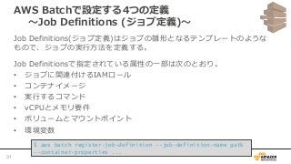 AWS Batchで設定する4つの定義
〜Job Definitions (ジョブ定義)〜
Job Definitions(ジョブ定義)はジョブの雛形となるテンプレートのような
もので、ジョブの実行方法を定義する。
Job Definitionsで指定されている属性の一部は次のとおり。
• ジョブに関連付けるIAMロール
• コンテナイメージ
• 実行するコマンド
• vCPUとメモリ要件
• ボリュームとマウントポイント
• 環境変数
$ aws batch register-job-definition --job-definition-name gatk
--container-properties ...
31
 