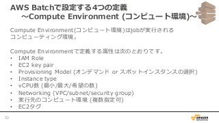 AWS Batchで設定する4つの定義
〜Compute Environment (コンピュート環境)〜
Compute Environment(コンピュート環境)はjobが実行される
コンピューティング環境。
Compute Environmentで定義する属性は次のとおりです。
• IAM Role
• EC2 key pair
• Provisioning Model (オンデマンド or スポットインスタンスの選択)
• Instance type
• vCPU数 (最小/最大/希望の数)
• Networking (VPC/subnet/security group)
• 実行先のコンピュート環境 (複数指定可)
• EC2タグ
33
 