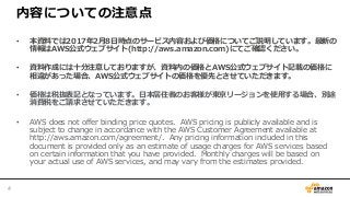 内容についての注意点
• 本資料では2017年2月8日時点のサービス内容および価格についてご説明しています。最新の
情報はAWS公式ウェブサイト(http://aws.amazon.com)にてご確認ください。
• 資料作成には十分注意しておりますが、資料内の価格とAWS公式ウェブサイト記載の価格に
相違があった場合、AWS公式ウェブサイトの価格を優先とさせていただきます。
• 価格は税抜表記となっています。日本居住者のお客様が東京リージョンを使用する場合、別途
消費税をご請求させていただきます。
• AWS does not offer binding price quotes. AWS pricing is publicly available and is
subject to change in accordance with the AWS Customer Agreement available at
http://aws.amazon.com/agreement/. Any pricing information included in this
document is provided only as an estimate of usage charges for AWS services based
on certain information that you have provided. Monthly charges will be based on
your actual use of AWS services, and may vary from the estimates provided.
4
 
