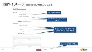 操作イメージ(追加でジョブを投入してみる)
ジョブの名前を指定
Job definition , Job queue
を選択
Job definition , Job queue
を選択
実行するコマンドやCPU、メモリ
要件を変えたい場合は編集
実行するコマンドやCPU、メモリ
要件を変えたい場合は編集
実行するコマンドやCPU、メモリ
要件を変えたい場合は編集
”Submit job”でジョブ投入
46
 