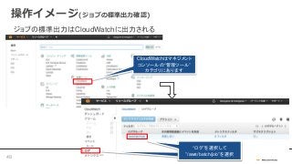 操作イメージ(ジョブの標準出力確認)
ジョブの標準出力はCloudWatchに出力される
CloudWatchはマネジメント
コンソールの“管理ツール”
カテゴリにあります
“ログ”を選択して
”/aws/batch/job”を選択
“ログ”を選択して
”/aws/batch/job”を選択
49
 