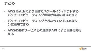 まとめ
• AWS Batchにより自動でスケールイン/アウトする
バッチコンピューティング環境が容易に構成できる
• バッチコンピューティングを行なっている様々なシー
ンに適用できる
• AWSの他のサービスとの連携やAPIによる自動化も行
える
59
 