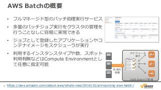 AWS Batchの概要
• フルマネージド型のバッチ処理実行サービス
• 多量のバッチジョブ実行をクラスタの管理を
行うことなしに容易に実現できる
• ジョブとして登録したアプリケーションやコ
ンテナイメージをスケジューラが実行
• 利用するインスタンスタイプや数、スポット
利用有無などはCompute Environmentとし
て任意に指定可能
AWS Batchで管理
処理を
依頼
スケジュール
実行
https://aws.amazon.com/about-aws/whats-new/2016/12/announcing-aws-batch/8
 