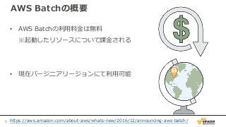 AWS Batchの概要
• AWS Batchの利用料金は無料
※起動したリソースについて課金される
• 現在バージニアリージョンにて利用可能
https://aws.amazon.com/about-aws/whats-new/2016/12/announcing-aws-batch/9
 